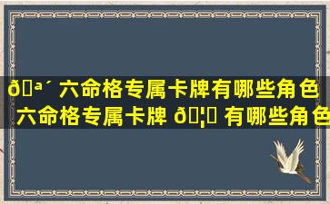 🪴 六命格专属卡牌有哪些角色「六命格专属卡牌 🦆 有哪些角色可以用」